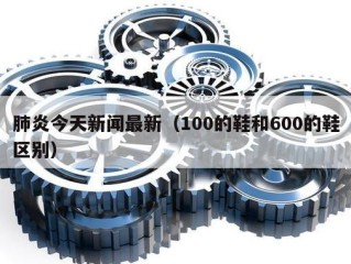 肺炎今天新闻最新（100的鞋和600的鞋区别）