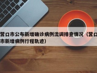 营口市公布新增确诊病例流调排查情况（营口市新增病例行程轨迹）