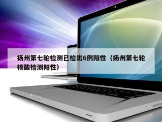 扬州第七轮检测已检出6例阳性（扬州第七轮核酸检测阳性）