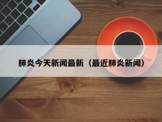 肺炎今天新闻最新（最近肺炎新闻）